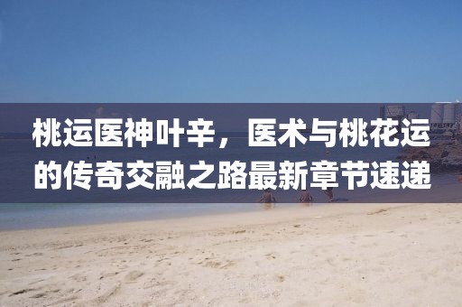 桃運(yùn)醫(yī)神葉辛，醫(yī)術(shù)與桃花運(yùn)的傳奇交融之路最新章節(jié)速遞