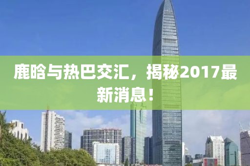 鹿晗與熱巴交匯，揭秘2017最新消息！