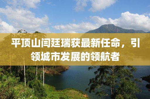 平頂山閆廷瑞獲最新任命，引領(lǐng)城市發(fā)展的領(lǐng)航者