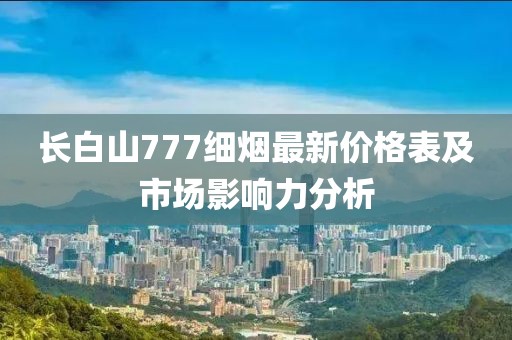 長白山777細(xì)煙最新價格表及市場影響力分析