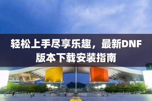 輕松上手盡享樂(lè)趣，最新DNF版本下載安裝指南