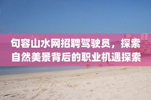 句容山水網(wǎng)招聘駕駛員，探索自然美景背后的職業(yè)機(jī)遇探索