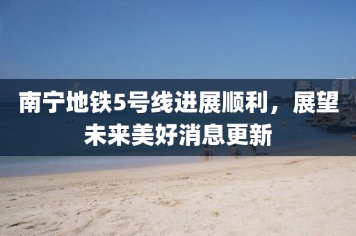 南寧地鐵5號線進展順利，展望未來美好消息更新