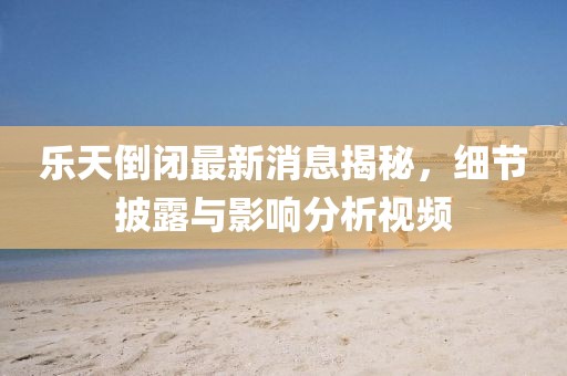 樂天倒閉最新消息揭秘，細(xì)節(jié)披露與影響分析視頻