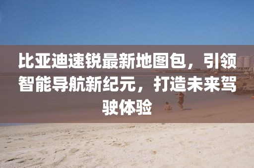 比亞迪速銳最新地圖包，引領(lǐng)智能導(dǎo)航新紀(jì)元，打造未來駕駛體驗(yàn)