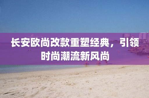 長安歐尚改款重塑經典，引領時尚潮流新風尚