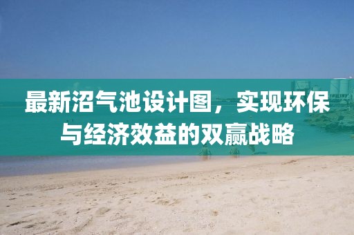 最新沼氣池設(shè)計圖，實現(xiàn)環(huán)保與經(jīng)濟(jì)效益的雙贏戰(zhàn)略