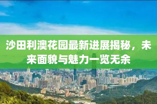 沙田利澳花園最新進(jìn)展揭秘，未來面貌與魅力一覽無余