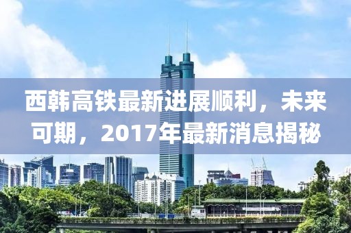 西韓高鐵最新進(jìn)展順利，未來(lái)可期，2017年最新消息揭秘