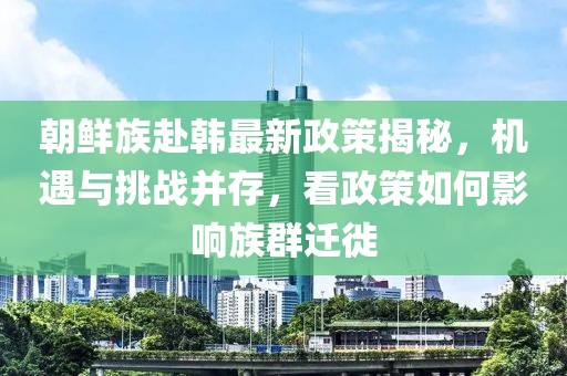 朝鮮族赴韓最新政策揭秘，機(jī)遇與挑戰(zhàn)并存，看政策如何影響族群遷徙