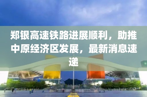 鄭銀高速鐵路進(jìn)展順利，助推中原經(jīng)濟(jì)區(qū)發(fā)展，最新消息速遞