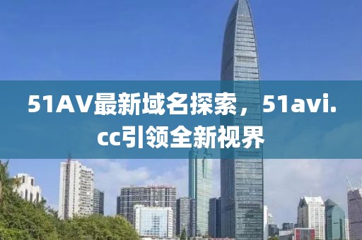 51AV最新域名探索，51avi.cc引領(lǐng)全新視界