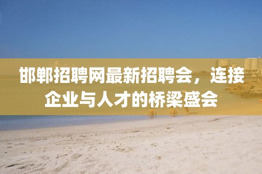 邯鄲招聘網(wǎng)最新招聘會(huì)，連接企業(yè)與人才的橋梁盛會(huì)