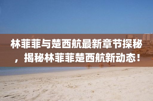 林菲菲與楚西航最新章節(jié)探秘，揭秘林菲菲楚西航新動(dòng)態(tài)！