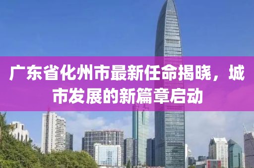 廣東省化州市最新任命揭曉，城市發(fā)展的新篇章啟動
