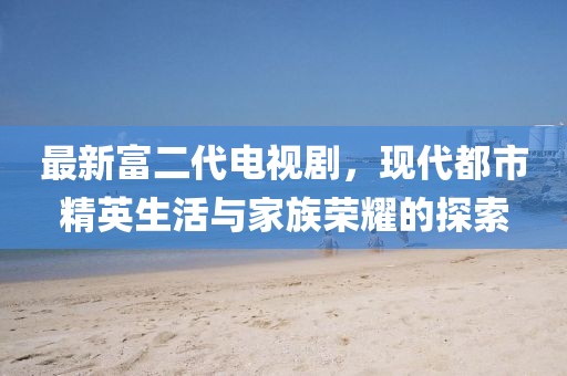 最新富二代電視劇，現(xiàn)代都市精英生活與家族榮耀的探索