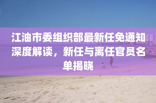 江油市委組織部最新任免通知深度解讀，新任與離任官員名單揭曉