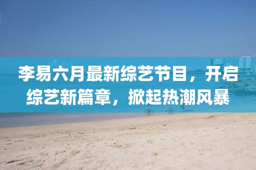 李易六月最新綜藝節(jié)目，開啟綜藝新篇章，掀起熱潮風暴