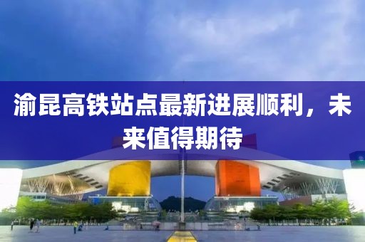 渝昆高鐵站點(diǎn)最新進(jìn)展順利，未來(lái)值得期待