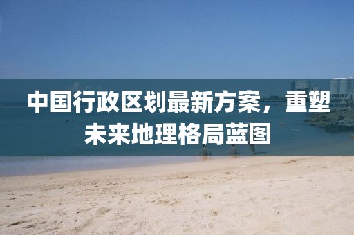中國(guó)行政區(qū)劃最新方案，重塑未來(lái)地理格局藍(lán)圖