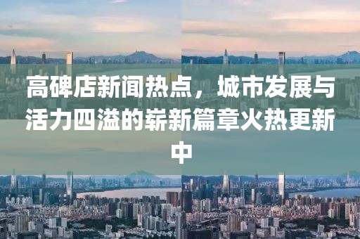 高碑店新聞熱點，城市發(fā)展與活力四溢的嶄新篇章火熱更新中