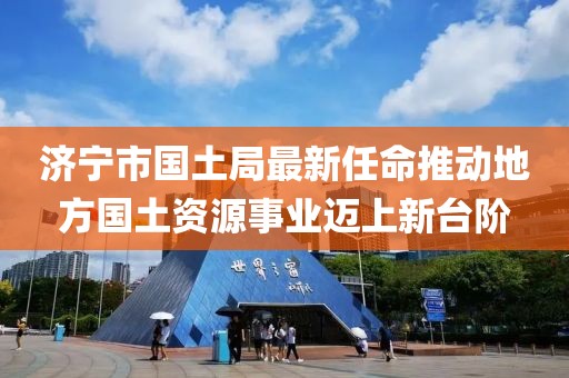 濟(jì)寧市國土局最新任命推動地方國土資源事業(yè)邁上新臺階