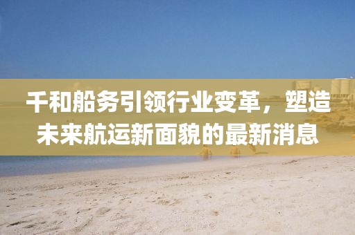 千和船務引領行業(yè)變革，塑造未來航運新面貌的最新消息