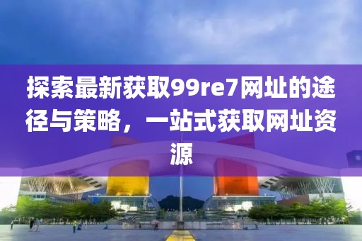 探索最新獲取99re7網(wǎng)址的途徑與策略，一站式獲取網(wǎng)址資源