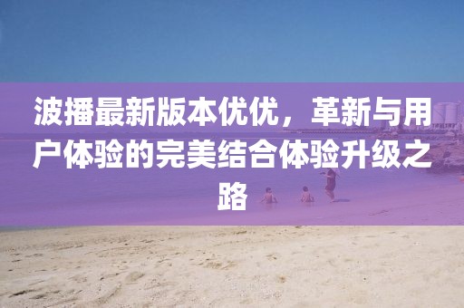 波播最新版本優(yōu)優(yōu)，革新與用戶體驗的完美結合體驗升級之路