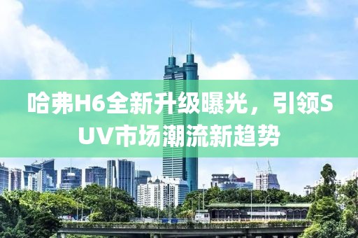 哈弗H6全新升級曝光，引領SUV市場潮流新趨勢