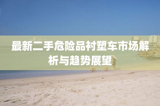 最新二手危險品襯塑車市場解析與趨勢展望