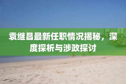 袁繼昌最新任職情況揭秘，深度探析與涉政探討