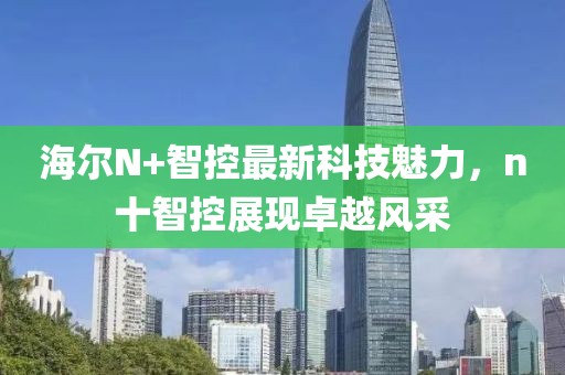 海爾N+智控最新科技魅力，n十智控展現(xiàn)卓越風(fēng)采