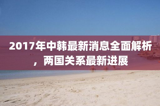 2017年中韓最新消息全面解析，兩國關(guān)系最新進(jìn)展