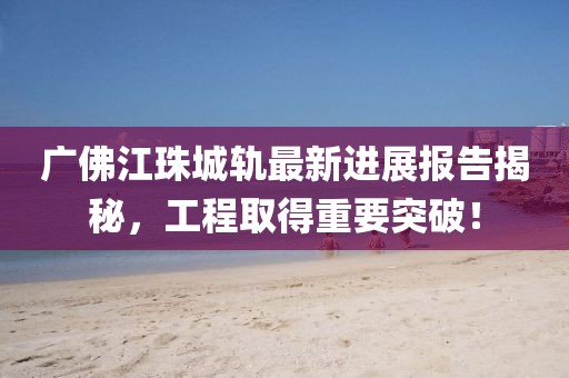 廣佛江珠城軌最新進(jìn)展報(bào)告揭秘，工程取得重要突破！