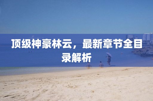 頂級神豪林云，最新章節(jié)全目錄解析