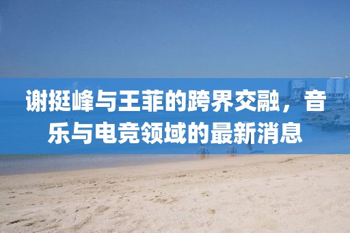 謝挺峰與王菲的跨界交融，音樂與電競領(lǐng)域的最新消息