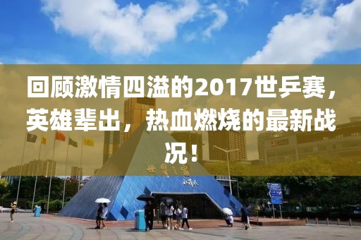 回顧激情四溢的2017世乒賽，英雄輩出，熱血燃燒的最新戰(zhàn)況！