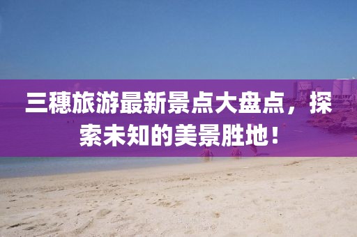 三穗旅游最新景點(diǎn)大盤點(diǎn)，探索未知的美景勝地！