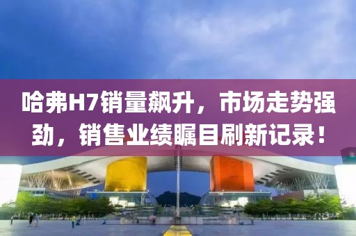 哈弗H7銷量飆升，市場走勢強勁，銷售業(yè)績矚目刷新記錄！