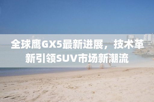 全球鷹GX5最新進(jìn)展，技術(shù)革新引領(lǐng)SUV市場(chǎng)新潮流