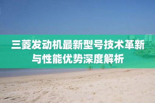 三菱發(fā)動(dòng)機(jī)最新型號(hào)技術(shù)革新與性能優(yōu)勢(shì)深度解析