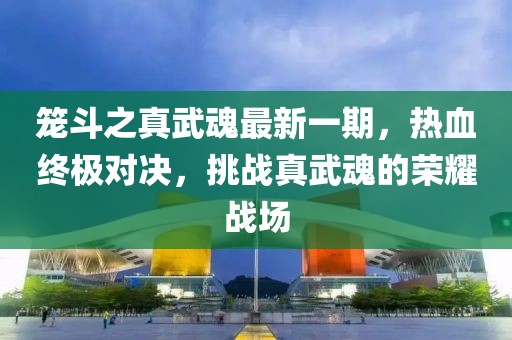 籠斗之真武魂最新一期，熱血終極對(duì)決，挑戰(zhàn)真武魂的榮耀戰(zhàn)場(chǎng)