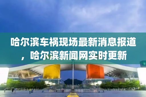 哈爾濱車禍現(xiàn)場最新消息報(bào)道，哈爾濱新聞網(wǎng)實(shí)時更新