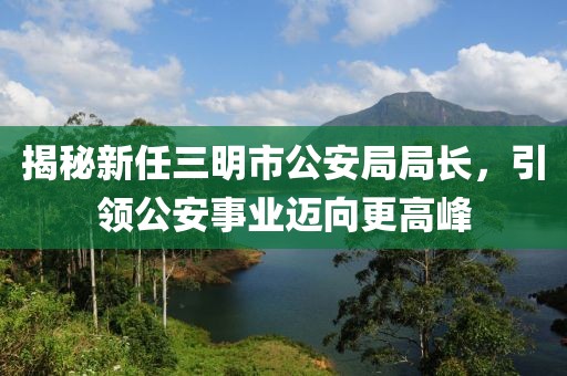揭秘新任三明市公安局局長，引領(lǐng)公安事業(yè)邁向更高峰