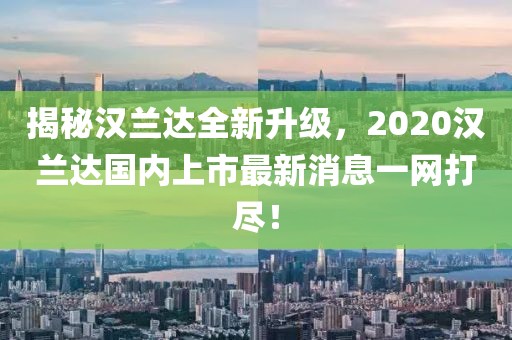 揭秘漢蘭達(dá)全新升級(jí)，2020漢蘭達(dá)國(guó)內(nèi)上市最新消息一網(wǎng)打盡！