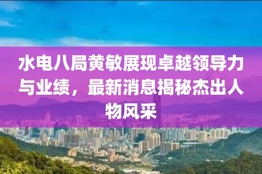水電八局黃敏展現(xiàn)卓越領(lǐng)導力與業(yè)績，最新消息揭秘杰出人物風采