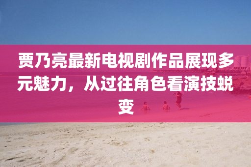 賈乃亮最新電視劇作品展現(xiàn)多元魅力，從過往角色看演技蛻變