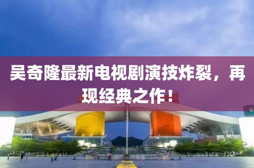 吳奇隆最新電視劇演技炸裂，再現(xiàn)經(jīng)典之作！