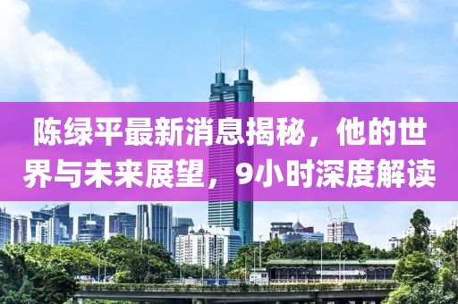 陳綠平最新消息揭秘，他的世界與未來展望，9小時深度解讀